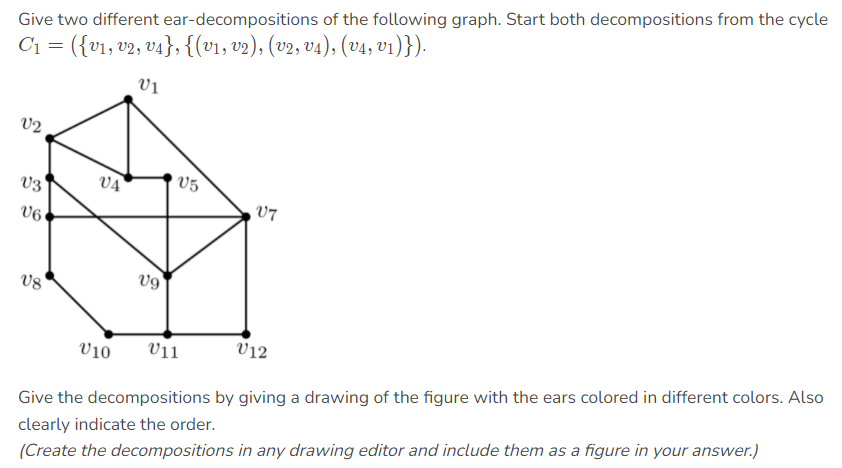 Give two different ear-decompositions of the following graph. Start both decompositions from the cycle
C1 = ({v1, v2, v4}, {(v1, v2), (v2, v4), (v4, v1)}).
V2
V3
VA
V5
V7
U6
v8
V10
V11
V12
Give the decompositions by giving a drawing of the figure with the ears colored in different colors. Also
clearly indicate the order.
(Create the decompositions in any drawing editor and include them as a figure in your answer.)
