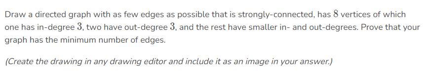 Draw a directed graph with as few edges as possible that is strongly-connected, has 8 vertices of which
one has in-degree 3, two have out-degree 3, and the rest have smaller in- and out-degrees. Prove that your
graph has the minimum number of edges.
(Create the drawing in any drawing editor and include it as an image in your answer.)
