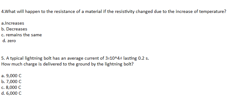 4.What will happen to the resistance of a material if the resistivity changed due to the increase of temperature?
a.lncreases
b. Decreases
c. remains the same
d. zero
5. A typical lightning bolt has an average current of 3x10^44 lasting 0.2 s.
How much charge is delivered to the ground by the lightning bolt?
а. 9,000 C
b. 7,000 C
с. 8,000 C
d. 6,000 C
