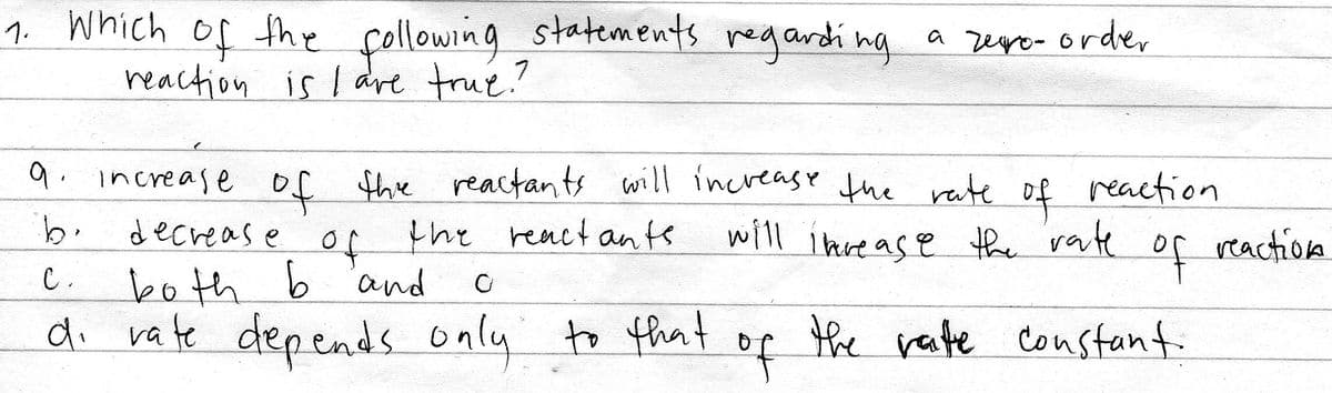 1. Which of fhe çollowing statements regardi ng a rure- orde,
reaction is I are true?
a zego- order
9. increase of the reactants will increase the rate
the react ants
of
reaction
decreas e
will i hve ase the rate o
of
both b 'and
di vate depends only to that
reaction
C.
to that o
the rate constant.
