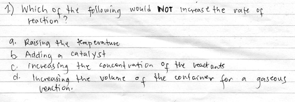 1) Which of the following would NOT increas e the rafe o
reaction'?
the following
f
9. Raistng the temperature
6 Adding
C. increds ing the concent ration of the beact ants
d.
a catalyst
thereasing the volume of the confainer
veaction.
for a gaseus
