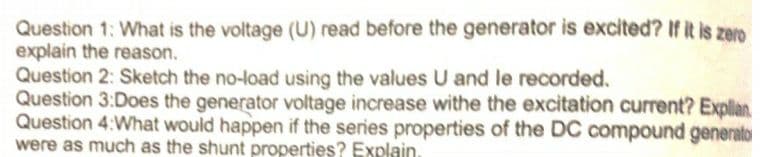 Question 1: What is the voltage (U) read before the generator is excited? If it is zero
explain the reason.
Question 2: Sketch the no-load using the values U and le recorded.
Question 3:Does the generator voltage increase withe the excitation current? Explian
Question 4:What would happen if the series properties of the DC compound generato
were as much as the shunt properties? Explain.
