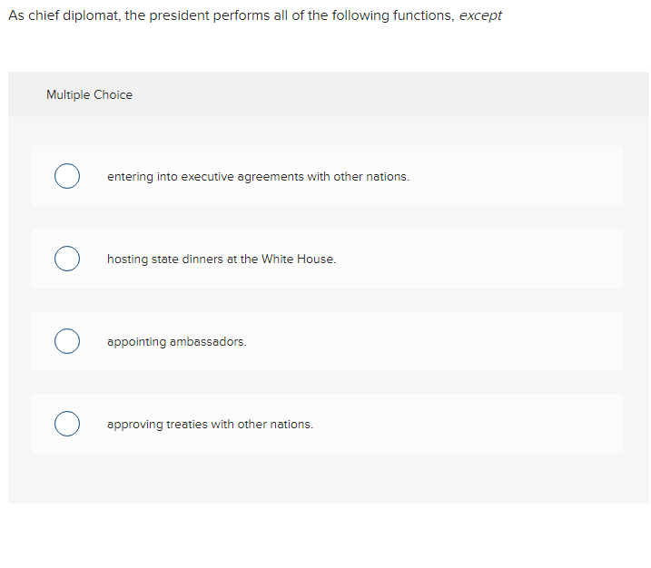 As chief diplomat, the president performs all of the following functions, except
Multiple Choice
O entering into executive agreements with other nations.
O hosting state dinners at the White House.
O appointing ambassadors.
O approving treaties with other nations.