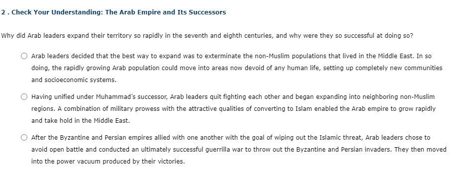 2 . Check Your Understanding: The Arab Empire and Its Successors
Why did Arab leaders expand their territory so rapidly in the seventh and eighth centuries, and why were they so successful at doing so?
Arab leaders decided that the best way to expand was to exterminate the non-Muslim populations that lived in the Middle East. In so
doing, the rapidly growing Arab population could move into areas now devoid of any human life, setting up completely new communities
and socioeconomic systems.
Having unified under Muhammad's successor, Arab leaders quit fighting each other and began expanding into neighboring non-Muslim
regions. A combination of military prowess with the attractive qualities of converting to Islam enabled the Arab empire to grow rapidly
and take hold in the Middle East.
After the Byzantine and Persian empires allied with one another with the goal of wiping out the Islamic threat, Arab leaders chose to
avoid open battle and conducted an ultimately successful guerrilla war to throw out the Byzantine and Persian invaders. They then moved
into the power vacuum produced by their victories.
