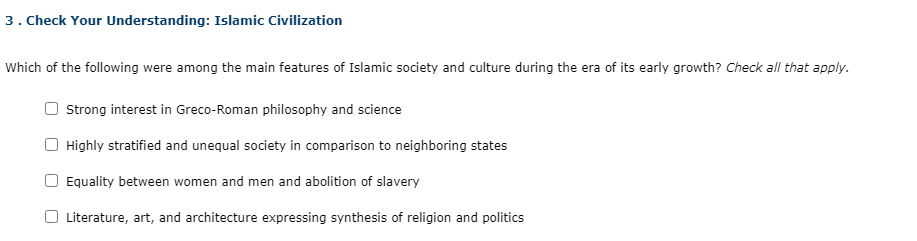 3. Check Your Understanding: Islamic Civilization
Which of the following were among the main features of Islamic society and culture during the era of its early growth? Check all that apply.
Strong interest in Greco-Roman philosophy and science
Highly stratified and unequal society in comparison to neighboring states
Equality between women and men and abolition of slavery
Literature, art, and architecture expressing synthesis of religion and politics
