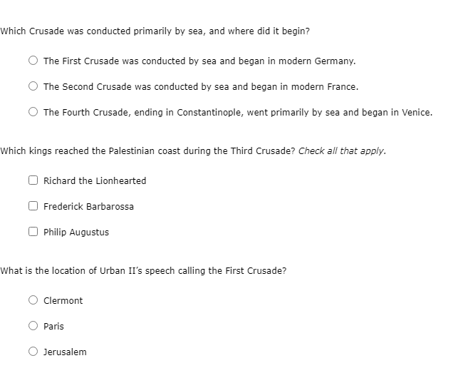 Which Crusade was conducted primarily by sea, and where did it begin?
The First Crusade was conducted by sea and began in modern Germany.
The Second Crusade was conducted by sea and began in modern France.
The Fourth Crusade, ending in Constantinople, went primarily by sea and began in Venice.
Which kings reached the Palestinian coast during the Third Crusade? Check all that apply.
Richard the Lionhearted
O Frederick Barbarossa
O Philip Augustus
What is the location of Urban II's speech calling the First Crusade?
Clermont
Paris
Jerusalem
