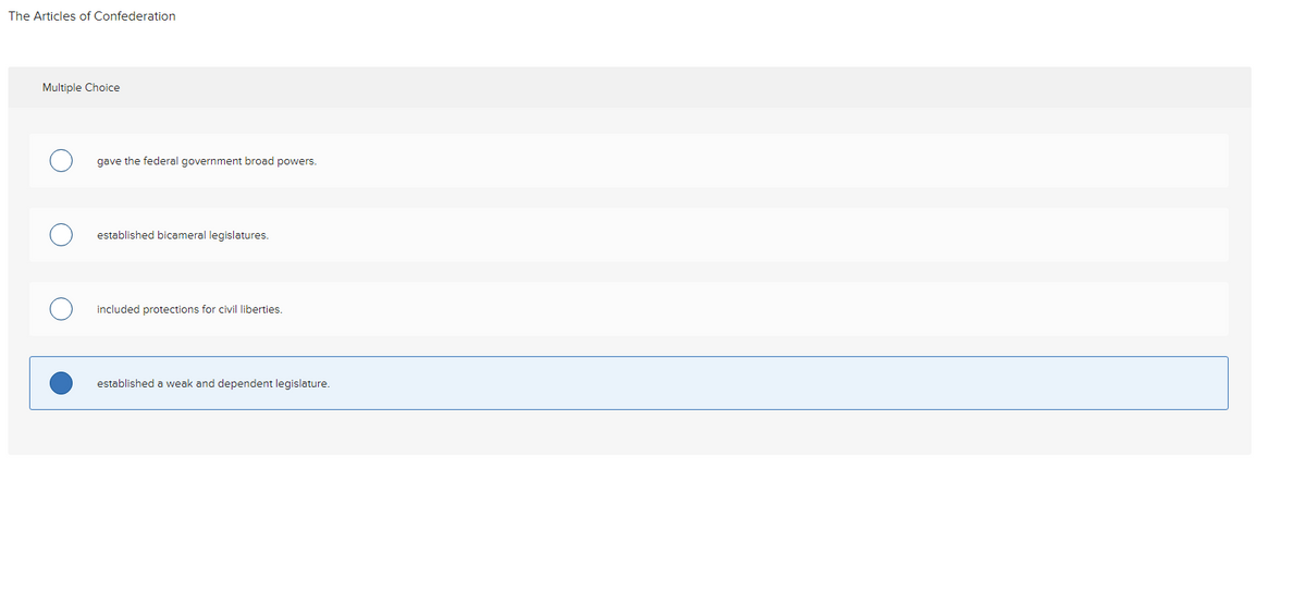 The Articles of Confederation
Multiple Choice
gave the federal government broad powers.
established bicameral legislatures.
included protections for civil liberties.
established a weak and dependent legislature.