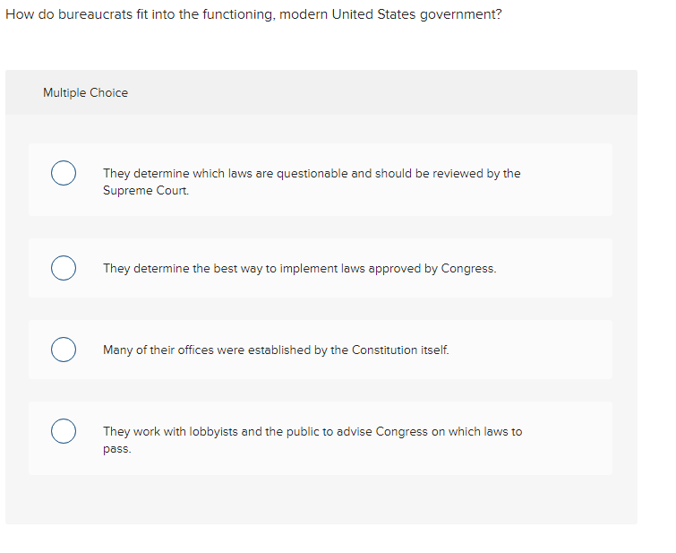 How do bureaucrats fit into the functioning, modern United States government?
Multiple Choice
They determine which laws are questionable and should be reviewed by the
Supreme Court.
They determine the best way to implement laws approved by Congress.
Many of their offices were established by the Constitution itself.
They work with lobbyists and the public to advise Congress on which laws to
pass.