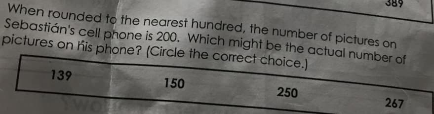 When rounded to the nearest hundred, the number of pictures on
Sebastián's cell phone is 200. Which might be the actual number of
pictures on his phone? (Circle the correct choice.)
139
150
38
250
267