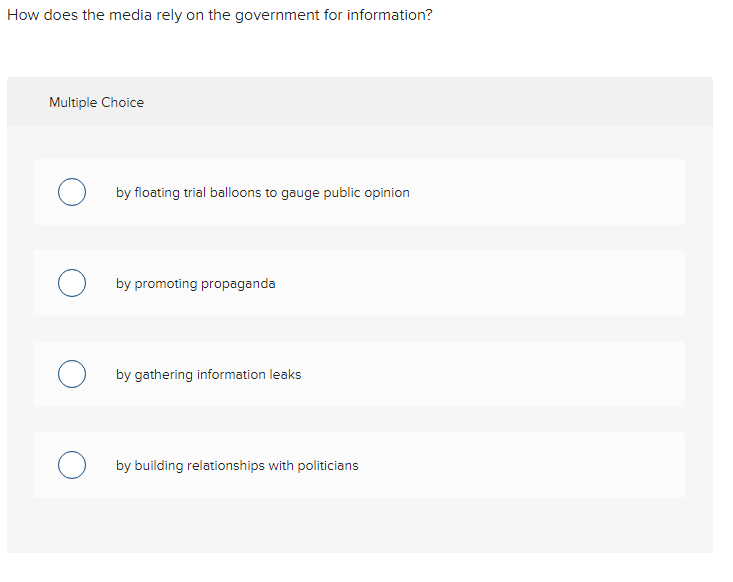 How does the media rely on the government for information?
Multiple Choice
O by floating trial balloons to gauge public opinion
by promoting propaganda
O by gathering information leaks
by building relationships with politicians