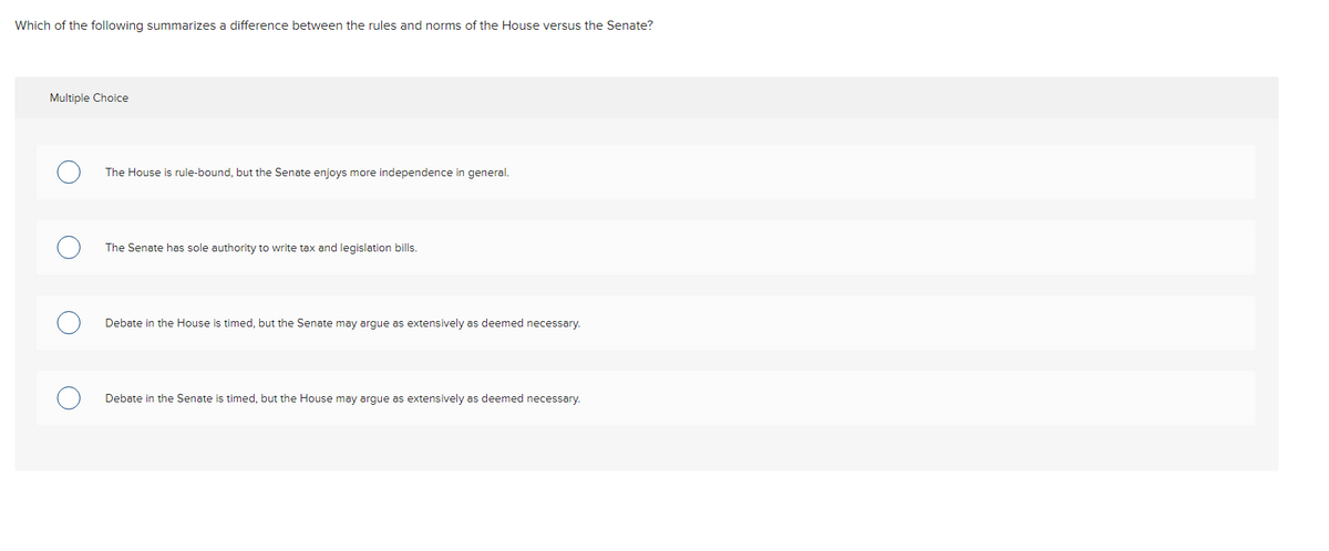 Which of the following summarizes a difference between the rules and norms of the House versus the Senate?
Multiple Choice
The House is rule-bound, but the Senate enjoys more independence in general.
The Senate has sole authority to write tax and legislation bills.
Debate in the House is timed, but the Senate may argue as extensively as deemed necessary.
Debate in the Senate is timed, but the House may argue as extensively as deemed necessary.