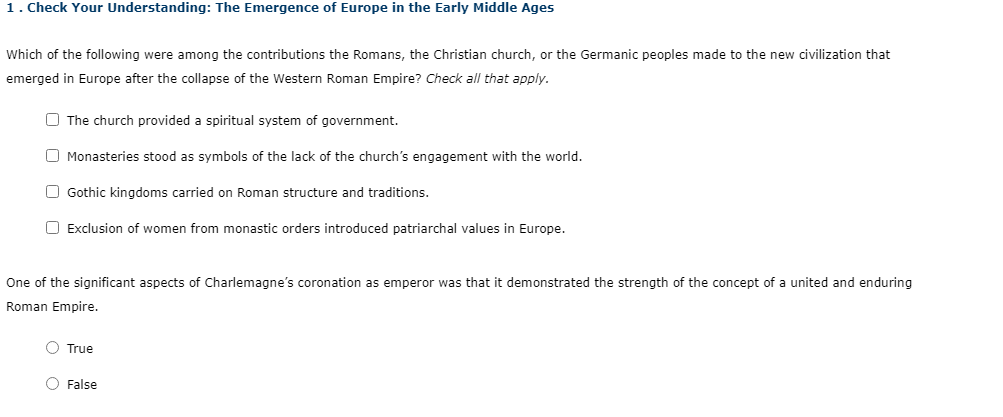 1. Check Your Understanding: The Emergence of Europe in the Early Middle Ages
Which of the following were among the contributions the Romans, the Christian church, or the Germanic peoples made to the new civilization that
emerged in Europe after the collapse of the Western Roman Empire? Check all that apply.
O The church provided a spiritual system of government.
O Monasteries stood as symbols of the lack of the church's engagement with the world.
O Gothic kingdoms carried on Roman structure and traditions.
O Exclusion of women from monastic orders introduced patriarchal values in Europe.
One of the significant aspects of Charlemagne's coronation as emperor was that it demonstrated the strength of the concept of a united and enduring
Roman Empire.
O True
O False
