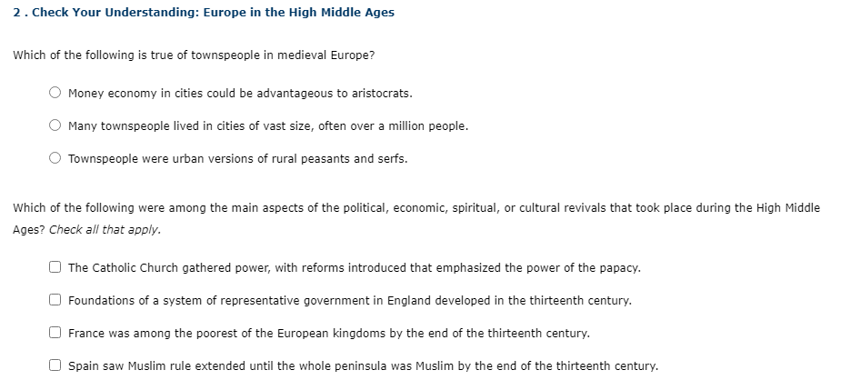 2. Check Your Understanding: Europe in the High Middle Ages
Which of the following is true of townspeople in medieval Europe?
Money economy in cities could be advantageous to aristocrats.
Many townspeople lived in cities of vast size, often over a million people.
Townspeople were urban versions of rural peasants and serfs.
Which of the following were among the main aspects of the political, economic, spiritual, or cultural revivals that took place during the High Middle
Ages? Check all that apply.
The Catholic Church gathered power, with reforms introduced that emphasized the power of the papacy.
Foundations of a system of representative government in England developed in the thirteenth century.
France was among the poorest of the European kingdoms by the end of the thirteenth century.
O Spain saw Muslim rule extended until the whole peninsula was Muslim by the end of the thirteenth century.
