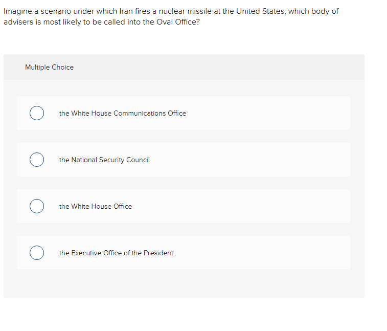 Imagine a scenario under which Iran fires a nuclear missile at the United States, which body of
advisers is most likely to be called into the Oval Office?
Multiple Choice
о
the White House Communications Office
the National Security Council
the White House Office
O the Executive Office of the President