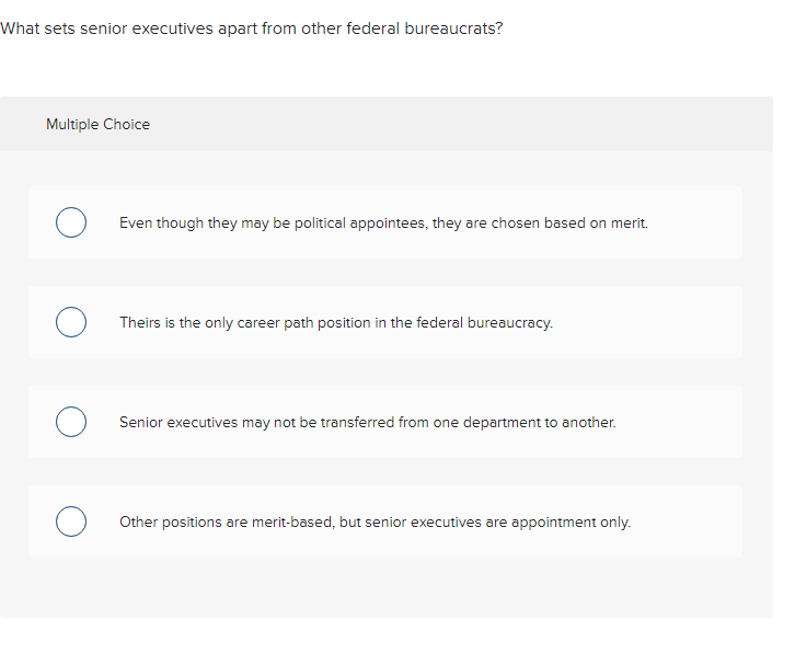 What sets senior executives apart from other federal bureaucrats?
Multiple Choice
O Even though they may be political appointees, they are chosen based on merit.
Theirs is the only career path position in the federal bureaucracy.
O Senior executives may not be transferred from one department to another.
O Other positions are merit-based, but senior executives are appointment only.