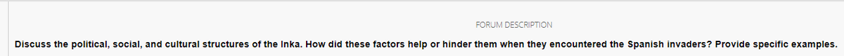 FORUM DESCRIPTION
Discuss the political, social, and cultural structures of the Inka. How did these factors help or hinder them when they encountered the Spanish invaders? Provide specific examples.
