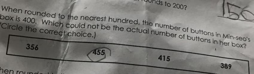 When rounded to the nearest hundred, the number of buttons in Min-seo's
box is 400. Which could not be the actual number of buttons in her box?
Circle the correct choice.)
356
hen round
ds to 200?
455
415
389