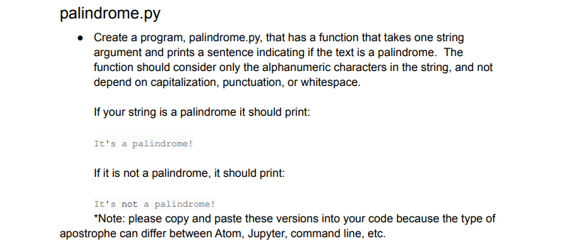 palindrome.py
Create a program, palindrome.py, that has a function that takes one string
argument and prints a sentence indicating if the text is a palindrome. The
function should consider only the alphanumeric characters in the string, and not
depend on capitalization, punctuation, or whitespace.
If your string is a palindrome it should print:
It's a palindrome!
If it is not a palindrome, it should print:
It's not a palindrome!
*Note: please copy and paste these versions into your code because the type of
apostrophe can differ between Atom, Jupyter, command line, etc.
