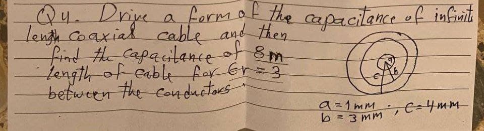 Q4. Driye
lengy Coaxial cable and then
find the Capacilance of 8m
Length of eable for Er=3
between the conductors
a formot the capacitance of infinit
9=1mm
b= 3 mm E=4mm
%3D
