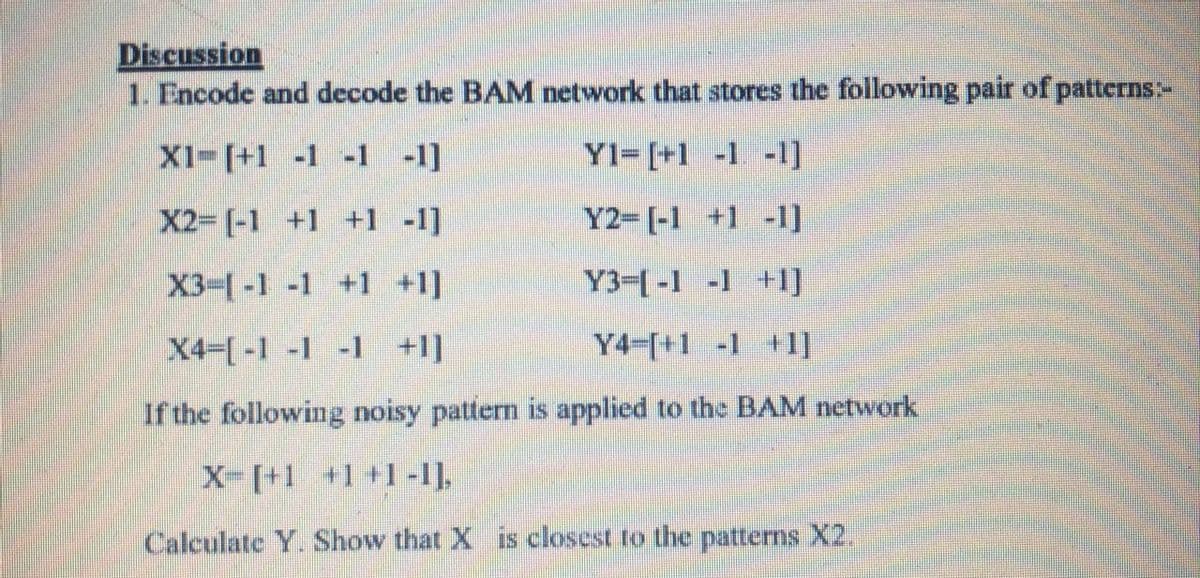 Discussion
1. Encode and decode the BAM network that stores the following pair of patterns-
X1-[+1 -1 -1 -1]
Y1= [+1 -1 -1]
X2- [-1 +1 +1 -1]
Y2-[-1 +1 -1]
X3-(-1 -1 +1 +1]
Y3-[-1 -1 +1]
X4-[-1 -1 -1 +1]
Y4-[+1 -1 +I]
If the following noisy pattern is applied to the BAM network
X- [+1 +1 +1-I].
Calculate Y. Show that X is closest to the patterns X2.
