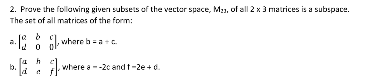 2. Prove the following given subsets of the vector space, M23, of all 2 x 3 matrices is a subspace.
The set of all matrices of the form:
[a b c]
C], where b = a + c.
[a b ]
where a = -2c and f =2e + d.
d
e
a.
b.