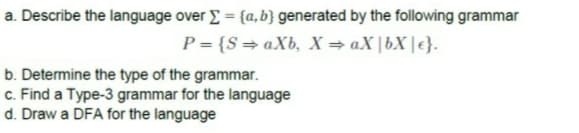 a. Describe the language over E = {a, b} generated by the following grammar
%3D
P = {S=aXb, X=aX|bX |€}.
b. Determine the type of the grammar.
c. Find a Type-3 grammar for the language
d. Draw a DFA for the language
