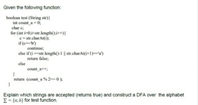 Given the following function:
boolean test (String str){
int count a = 0;
char e;
for (int i-0;i<str.length();i++){
c= str.charAt(i);
if (cb')
continue;
else if (istr.length()-1 || str.charAt(i+1)='a')
return false;
else
count_a++;
return (count a % 2== 0 );
Explain which strings are accepted (returns true) and construct a DFA over the alphabet
E= {a, b} for test function.
