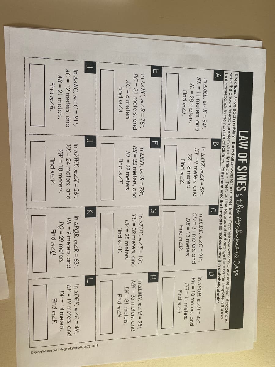 O Gina Wilson (AI Things Algebro8, LLC), 2019
LAW OF SINES & the Ambigueus Case
Directions: Solve each problem. Round all answers to the nearest tenth. Organize your work on a separate sheet of paper and
write the answer to each problem directly the card. Then, cut the squares out and arrange them on the template in the row
that corresponds to the number of solutions. Paste them onto the template so that each row is in alphabetical order.
A
C
In AJKL, mZK = 94°,
KL = 11 meters, and
In AXYZ, mZX = 52°,
XY = 9 meters, and
In ACDE, m2C = 21°,
In AFGH, m/H = 42°,
JL = 28 meters.
Find mZJ.
CD = 31 meters, and
DE = 13 meters.
FH = 18 meters, and
FG = 11 meters.
Find mZG.
YZ = 8 meters.
Find mZZ.
Find mZD.
F
G
H.
In ALMN, mZM = 98°,
MN = 35 meters, and
In ARST, mZR = 78°,
In ATUV, m2T = 15°,
TU = 32 meters, and
In AABC, mZB = 75°,
BC = 31 meters, and
RS = 22 meters, and
ST = 29 meters.
UV = 25 meters.
LN = 31 meters.
AC = 6 meters.
Find mLA.
Find mZT.
Find mZV.
Find mZN.
J
K
In APOR, mZR = 63°,
PR = 9 meters, and
In ADEF, mZE = 46°,
In AVWX, mZX = 26°,
In AABC, mZC = 91°,
AC = 12 meters, and
EF = 19 meters, and
VX = 24 meters, and
VW = 10 meters.
DF = 14 meters.
PQ = 29 meters.
Find mZQ.
AB = 21 meters.
Find mZF.
Find mZB.
Find mZV.
