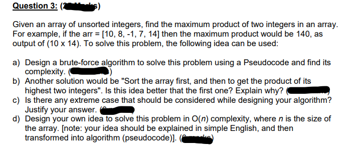 Question 3:
Given an array of unsorted integers, find the maximum product of two integers in an array.
For example, if the arr = [10, 8, -1, 7, 14] then the maximum product would be 140, as
output of (10 x 14). To solve this problem, the following idea can be used:
a) Design a brute-force algorithm to solve this problem using a Pseudocode and find its
complexity.
b) Another solution would be "Sort the array first, and then to get the product of its
highest two integers". Is this idea better that the first one? Explain why?
c) Is there any extreme case that should be considered while designing your algorithm?
Justify your answer.
d) Design your own idea to solve this problem in O(n) complexity, where n is the size of
the array. [note: your idea should be explained in simple English, and then
transformed into algorithm (pseudocode)]. (
