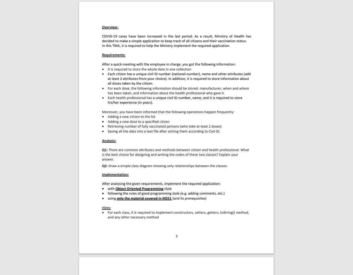 Overview:
COVID-19 cases have been increased in the last period. As a result, Ministry of Health has
decided to make a simple application to keep track of all citizens and their vaccination status.
In this TMA, it is required to help the Ministry implement the required application.
Requirements:
After a quick meeting with the employee in charge, you got the following information:
It is required to store the whole data in one collection
• Each citizen has a unique civil ID number (national number), name and other attributes (add
at least 2 attributes from your choice). In addition, it is required to store information about
all doses taken by the citizen.
• For each dose, the following information should be stored: manufacturer, when and where
has been taken, and information about the health professional who gave it.
• Each health professional has a unique civil ID number, name, and it is required to store
his/her experience (in years).
Moreover, you have been informed that the following operations happen frequently:
• Adding a new citizen to the list
• Adding a new dose to a specified citizen
• Retrieving number of fully vaccinated persons (who toke at least 2 doses)
• Saving all the data into a text file after sorting them according to Civil ID.
Analysis:
Q1: There are common attributes and methods between citizen and health professional. What
is the best choice for designing and writing the codes of these two classes? Explain your
answer.
Q2: Draw a simple class diagram showing only relationships between the classes.
Implementation:
After analysing the given requirements, implement the required application:
• with Object Oriented Programming style
• following the rules of good programming style (e.g. adding comments, etc.)
• using only the material covered in M251 (and its prerequisites)
Hints:
• For each class, it is required to implement constructors, setters, getters, toString() method,
and any other necessary method
2
