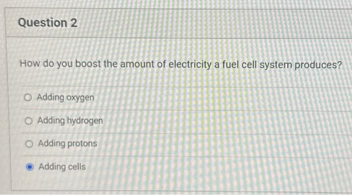 Question 2
How do you boost the amount of electricity a fuel cell system produces?
O Adding oxygen
O Adding hydrogen
O Adding protons
Adding cells