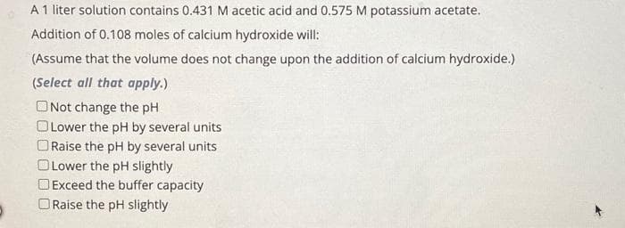 A 1 liter solution contains 0.431 M acetic acid and 0.575 M potassium acetate.
Addition of 0.108 moles of calcium hydroxide will:
(Assume that the volume does not change upon the addition of calcium hydroxide.)
(Select all that apply.)
ONot change the pH
Lower the pH by several units
Raise the pH by several units
Lower the pH slightly
Exceed the buffer capacity
Raise the pH slightly