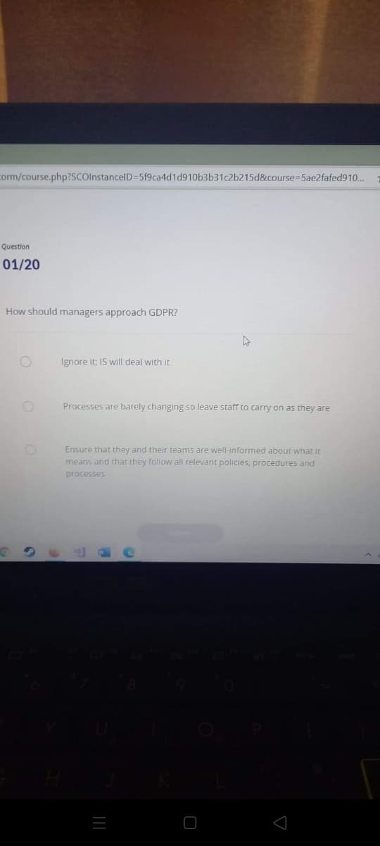 corm/course.php?SCoInstancelD=5f9ca4d1d910b3b31c2b215d&course=5ae2fafed910...
Question
01/20
How should managers approach GDPR?
Ignore it; IS will deal with it
Processes are barely changing so leave staff to carry on as they are
Ensure that they and their teams are well-informed about what it
means and that they follow all relevant policies, procedures and
processes
