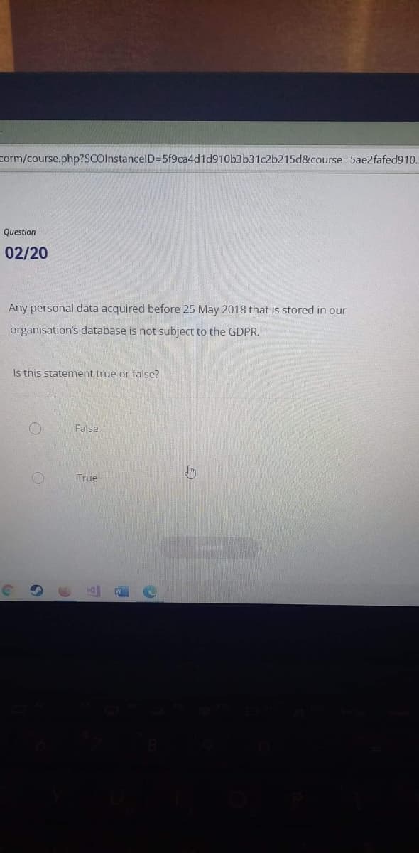 corm/course.php?SCOlnstancelD=5f9ca4d1d910b3b31c2b215d&course3D5ae2fafed910.
Question
02/20
Any personal data acquired before 25 May 2018 that is stored in our
organisation's database is not subject to the GDPR.
Is this statement true or false?
False
True
