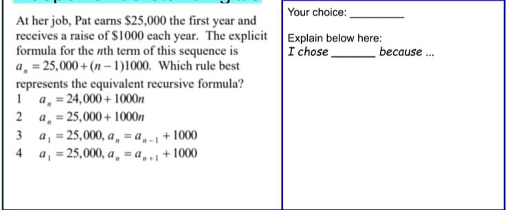 Your choice:
At her job, Pat earns $25,000 the first year and
receives a raise of $1000 each year. The explicit
formula for the nth term of this sequence is
a, = 25,000 +(n – 1)1000. Which rule best
Explain below here:
I chose.
because .
represents the equivalent recursive formula?
a, = 24,000+ 1000n
a, = 25,000+ 1000n
a, = 25,000, a „ = a,-1 °
a, = 25,000, a „ = a, + 1000
2
3
+ 1000
%3D
4
%3!
