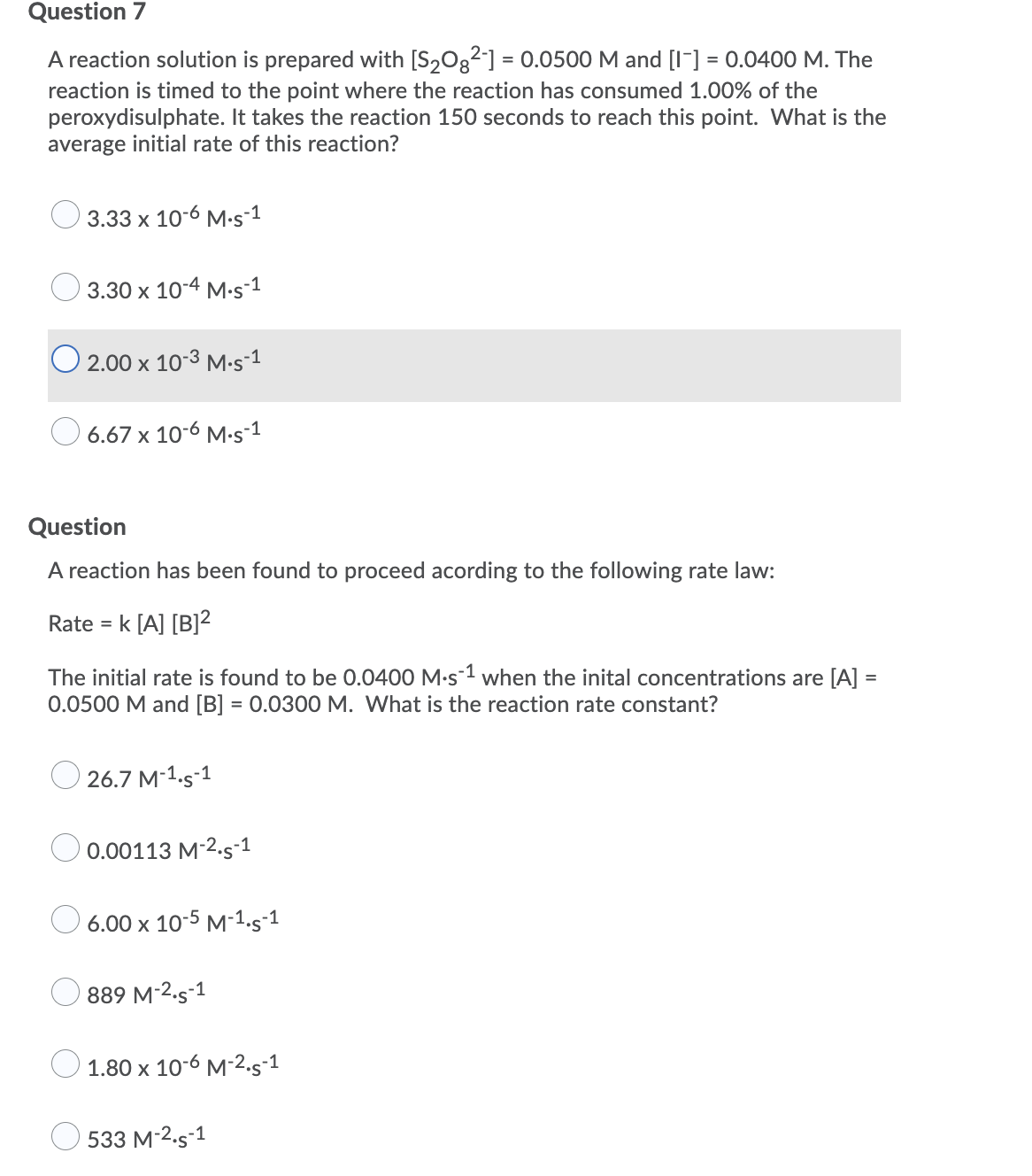 Question 7
A reaction solution is prepared with [S2O32] = 0.0500 M and [I-] = 0.0400 M. The
reaction is timed to the point where the reaction has consumed 1.00% of the
peroxydisulphate. It takes the reaction 150 seconds to reach this point. What is the
average initial rate of this reaction?
3.33 х 10-6 М.s-1
3.30 x 10-4 M-s-1
O 2.00 x 10-3 M.s-1
6.67 x 10-6 M.s-1
Question
A reaction has been found to proceed acording to the following rate law:
Rate = k [A] [B]2
The initial rate is found to be 0.0400 M-s1 when the inital concentrations are [A] =
0.0500 M and [B] = 0.0300 M. What is the reaction rate constant?
O 26.7 M-1.s-1
O 0.00113 M-2.s-1
6.00 x 10-5 M-1.s-1
889 M-2.s-1
1.80 x 10-6 M-2.5-1
533 M-2.s-1
