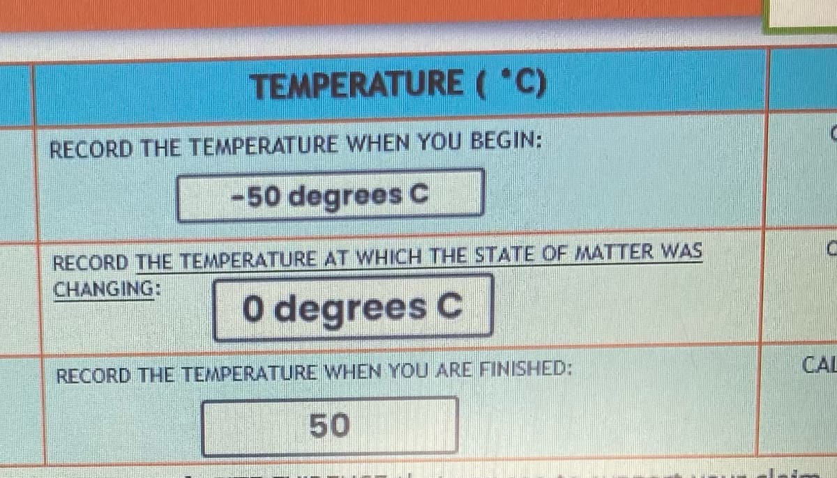 TEMPERATURE (°C)
RECORD THE TEMPERATURE WHEN YOU BEGIN:
-50 degrees C
RECORD THE TEMPERATURE AT WHICH THE STATE OF MATTER WAS
CHANGING:
0 degrees C
RECORD THE TEMPERATURE WHEN YOU ARE FINISHED:
50
CAL