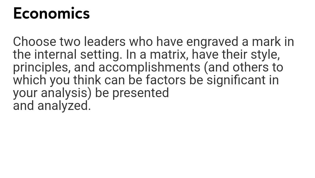 Economics
Choose two leaders who have engraved a mark in
the internal setting. In a matrix, have their style,
principles, and accomplishments (and others to
which you think can be factors be significant in
your analysis) be presented
and analyzed.
