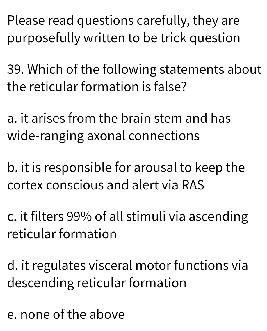 Please read questions carefully, they are
purposefully written to be trick question
39. Which of the following statements about
the reticular formation is false?
a. it arises from the brain stem and has
wide-ranging axonal connections
b. it is responsible for arousal to keep the
cortex conscious and alert via RAS
c. it filters 99% of all stimuli via ascending
reticular formation
d. it regulates visceral motor functions via
descending reticular formation
e. none of the above
