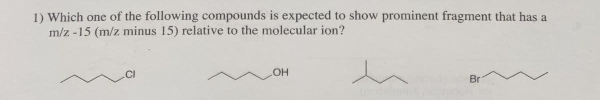 1) Which one of the following compounds is expected to show prominent fragment that has a
m/z -15 (m/z minus 15) relative to the molecular ion?
.CI
Br
HO
