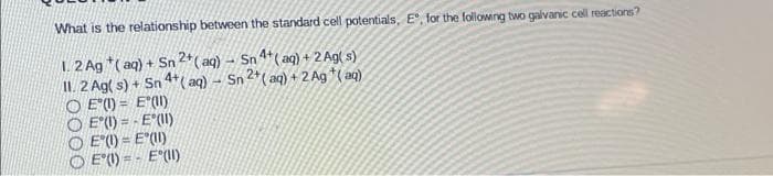 What is the relationship between the standard cell potentials, E", for the followng two galvanic cell reactions?
1. 2 Ag *( aq) + Sn 2*( aq) - Sn 4*(aq) + 2 Ag( s)
II. 2 Ag( s) + Sn 4+( aq) - Sn 2*( aq) + 2 Ag *( ag)
O E (1) = E"(I)
O E"() = - E*(II)
O E () = E"(II)
O E"(1) = - E°(I)
