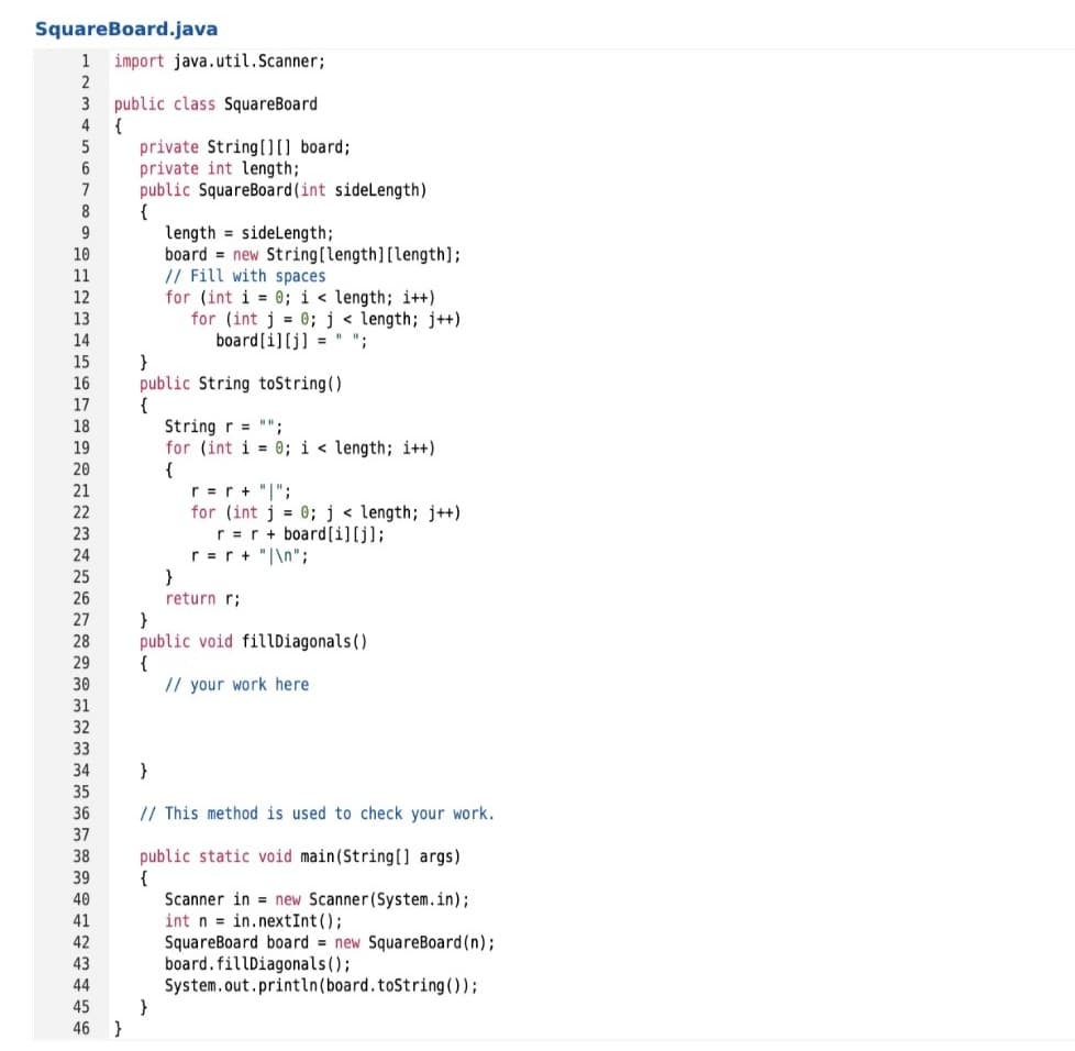 Squareboard.java
1
import java.util.Scanner;
public class SquareBoard
{
private String00 board;
private int length;
public SquareBoard(int sidelength)
{
length = sideLength;
board = new String[length][length];
// Fill with spaces
for (int i = 0; i < length; i++)
for (int j = 0; j < length; j++)
4
7
10
11
12
13
14
board[i][j] = " ";
}
public String toString()
{
String r = "";
for (int i = 0; i < length; i++)
{
r =r + "|";
for (int j = 0;j < length; j++)
r =r + board[i][j];
r =r + "|\n";
15
16
17
18
19
20
21
22
23
24
25
26
return r;
27
}
public void fillDiagonals()
{
// your work here
28
29
30
31
32
33
34
}
35
36
// This method is used to check your work.
37
public static void main(String[] args)
{
Scanner in = new Scanner(System.in);
int n = in.nextInt ();
SquareBoard board new SquareBoard(n);
board.fillDiagonals();
System.out.println(board.toString ( ));
}
38
39
40
41
42
43
44
45
46 }
