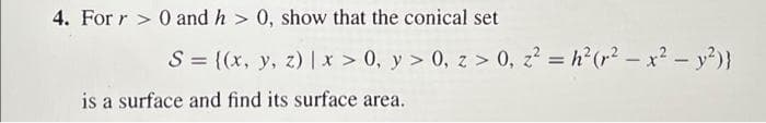 4. For r > 0 and h > 0, show that the conical set
S = ((x, y, z) |x > 0, y > 0, z > 0, z? = h?(r? -x2- y?)}
%3D
is a surface and find its surface area.
