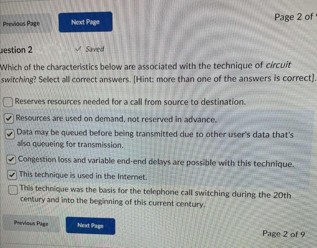 Previous Page
Next Page
estion 2
Which of the characteristics below are associated with the technique of circuit
switching? Select all correct answers. [Hint: more than one of the answers is correct].
Previous Page
Saved
Page 2 of
Reserves resources needed for a call from source to destination.
✔Resources are used on demand, not reserved in advance.
Data may be queued before being transmitted due to other user's data that's
also queueing for transmission.
Congestion loss and variable end-end delays are possible with this technique.
This technique is used in the Internet.
This technique was the basis for the telephone call switching during the 20th
century and into the beginning of this current century.
Next Page
Page 2 of 9