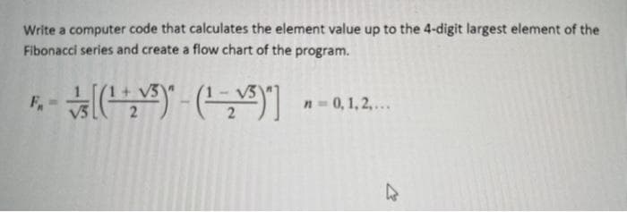 Write a computer code that calculates the element value up to the 4-digit largest element of the
Fibonacci series and create a flow chart of the program.
[(¹₂5)-(¹-₂5)] n = 0, 1, 2,...
4