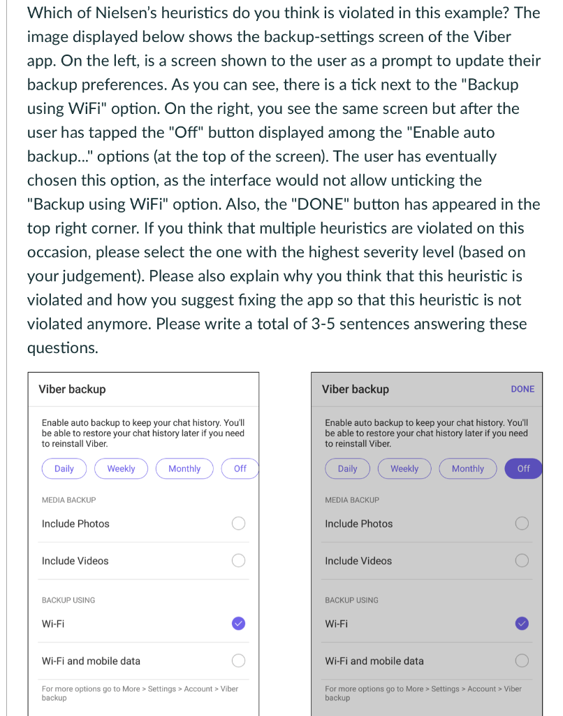 Which of Nielsen's heuristics do you think is violated in this example? The
image displayed below shows the backup-settings screen of the Viber
app. On the left, is a screen shown to the user as a prompt to update their
backup preferences. As you can see, there is a tick next to the "Backup
using WiFi" option. On the right, you see the same screen but after the
user has tapped the "Off" button displayed among the "Enable auto
backup..." options (at the top of the screen). The user has eventually
chosen this option, as the interface would not allow unticking the
"Backup using WiFi" option. Also, the "DONE" button has appeared in the
top right corner. If you think that multiple heuristics are violated on this
occasion, please select the one with the highest severity level (based on
your judgement). Please also explain why you think that this heuristic is
violated and how you suggest fixing the app so that this heuristic is not
violated anymore. Please write a total of 3-5 sentences answering these
questions.
Viber backup
Enable auto backup to keep your chat history. You'll
be able to restore your chat history later if you need
to reinstall Viber.
Daily
MEDIA BACKUP
Include Photos
Weekly
Include Videos
BACKUP USING
Wi-Fi
Wi-Fi and mobile data
Monthly
Off
For more options go to More> Settings > Account > Viber
backup
Viber backup
Enable auto backup to keep your chat history. You'll
be able to restore your chat history later if you need
to reinstall Viber.
Daily
MEDIA BACKUP
Include Photos
Weekly
Include Videos
BACKUP USING
Wi-Fi
Wi-Fi and mobile data
DONE
Monthly
Off
For more options go to More> Settings > Account > Viber
backup