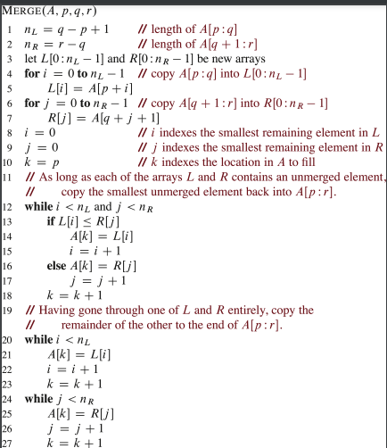 MERGE(A, p, q, r)
1
2
3 let L[0:n
4
5
12
13
14
15
16
6 for j = 0 to nR-1 // copy Alq +1:r] into R[0:nR - 1]
R[j] = A[q+j+1]
7
8
nL = q-p+1
nR = r-q
i=0
9 j = 0
// i indexes the smallest remaining element in L
//j indexes the smallest remaining element in R
// k indexes the location in A to fill
10 k
P
11
// As long as each of the arrays L and R contains an unmerged element,
// copy the smallest unmerged element back into A[p:r].
while i <n and j<nr
if L[i] ≤ R[j]
A[k] = L[i]
i=i+1
else A[k] = R[j]
j=j+1
20
21
22
23
24
25
// length of A[p:q]
// length of Alq +1:r]
1] and R[0:nR - 1] be new arrays
for i = 0 to n-1 // copy A[p:q] into L[0:n₁ - 1]
L[i] = A[p + i]
17
18
k=k+1
19 // Having gone through one of L and R entirely, copy the
remainder of the other to the end of A[p:r].
//
26
27
while i <nL
A[k] = L[i]
i=i+1
k=k+1
while j<nR
A[k] = R[j]
j=j+1
k=k+1