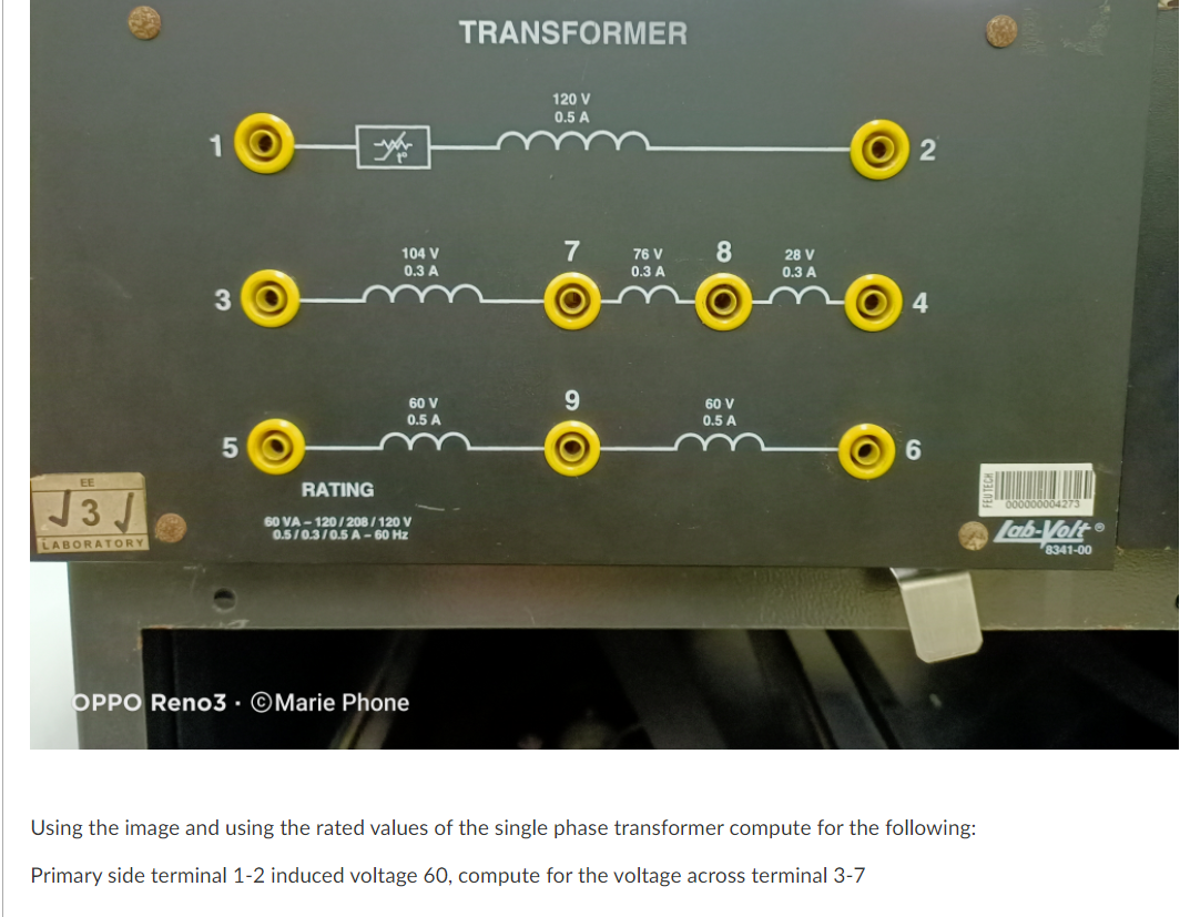 TRANSFORMER
120 V
0.5 A
1
7
104 V
0.3 A
76 V
28 V
0.3 A
0.3 A
4
60 V
60 V
0.5 A
0.5 A
6.
EE
RATING
J3 J
000000004273
60 VA - 120/208 / 120 V
0.5/0.3/0.5 A – 60 Hz
Lab-Volt
8341-00
LABORATORY
OPPO Reno3 · ©Marie Phone
Using the image and using the rated values of the single phase transformer compute for the following:
Primary side terminal 1-2 induced voltage 60, compute for the voltage across terminal 3-7
