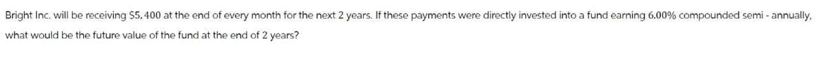 Bright Inc. will be receiving $5,400 at the end of every month for the next 2 years. If these payments were directly invested into a fund earning 6.00% compounded semi-annually,
what would be the future value of the fund at the end of 2 years?