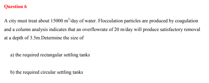 Question 6
A city must treat about 15000 m³/day of water. Flocculation particles are produced by coagulation
and a column analysis indicates that an overflowrate of 20 m/day will produce satisfactory removal
at a depth of 3.5m.Determine the size of
a) the required rectangular settling tanks
b) the required circular settling tanks
